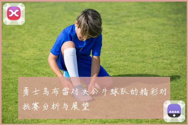 勇士乌布雷对决公牛球队的精彩对抗赛分析与展望