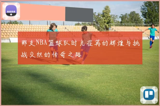 那支NBA篮球队时光荏苒的辉煌与挑战交织的传奇之路